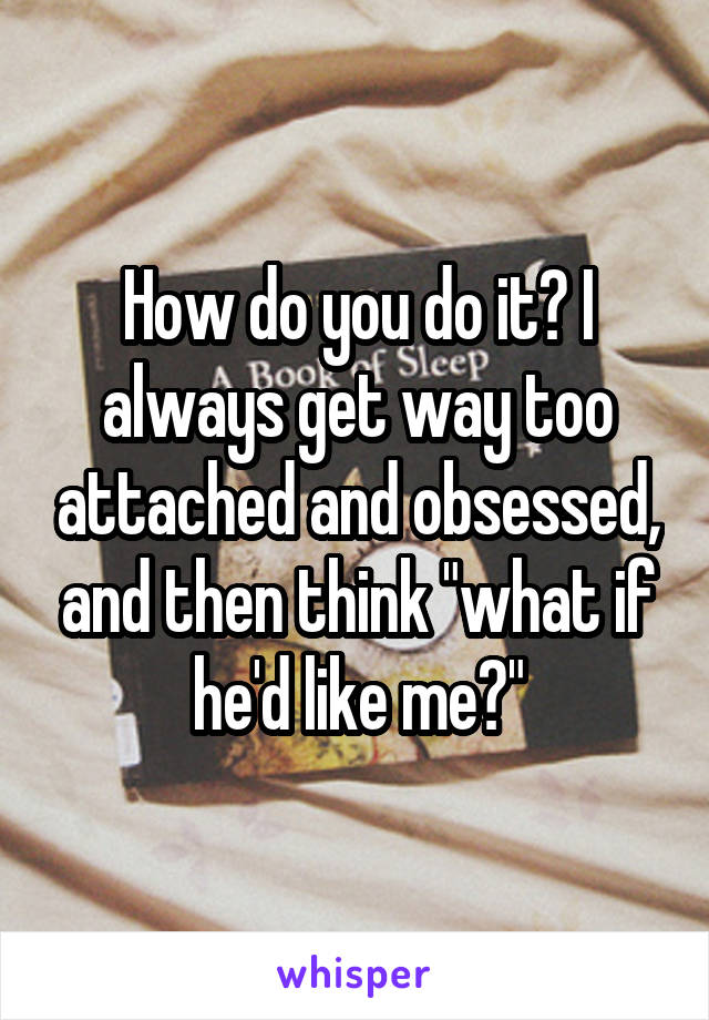 How do you do it? I always get way too attached and obsessed, and then think "what if he'd like me?"