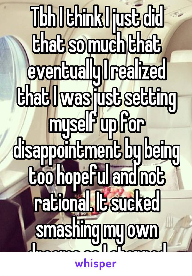 Tbh I think I just did that so much that eventually I realized that I was just setting myself up for disappointment by being too hopeful and not rational. It sucked smashing my own dreams so I stopped