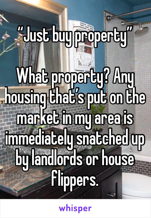 “Just buy property”

What property? Any housing that’s put on the market in my area is immediately snatched up by landlords or house flippers.