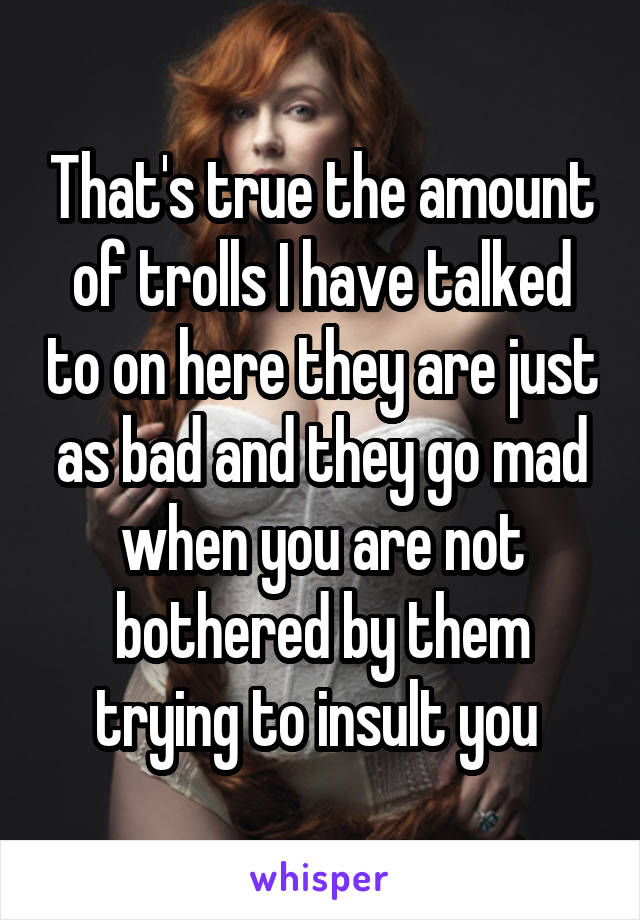 That's true the amount of trolls I have talked to on here they are just as bad and they go mad when you are not bothered by them trying to insult you 