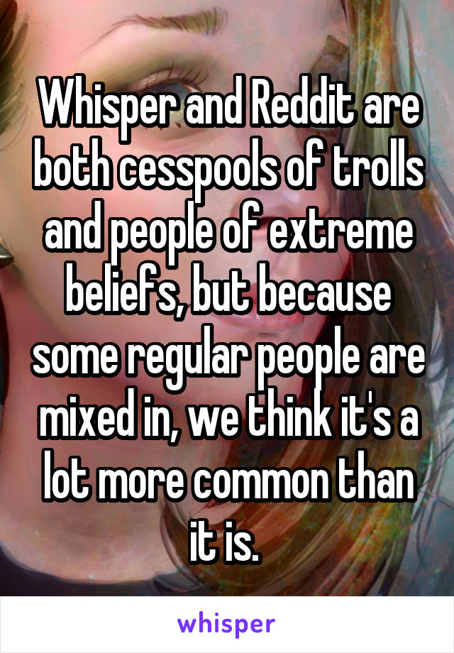 Whisper and Reddit are both cesspools of trolls and people of extreme beliefs, but because some regular people are mixed in, we think it's a lot more common than it is. 