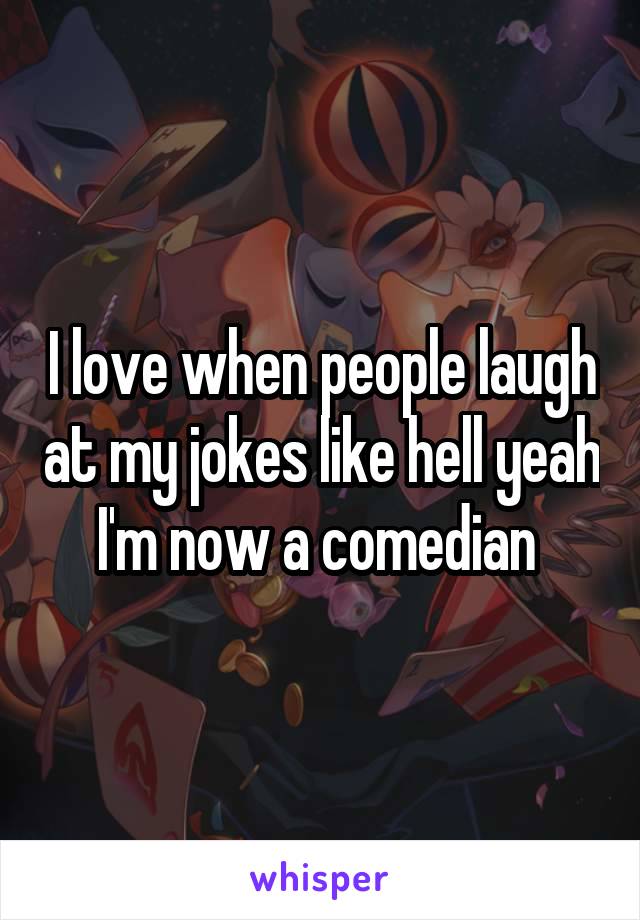 I love when people laugh at my jokes like hell yeah I'm now a comedian 