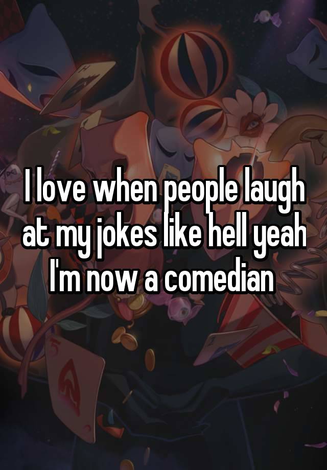 I love when people laugh at my jokes like hell yeah I'm now a comedian 