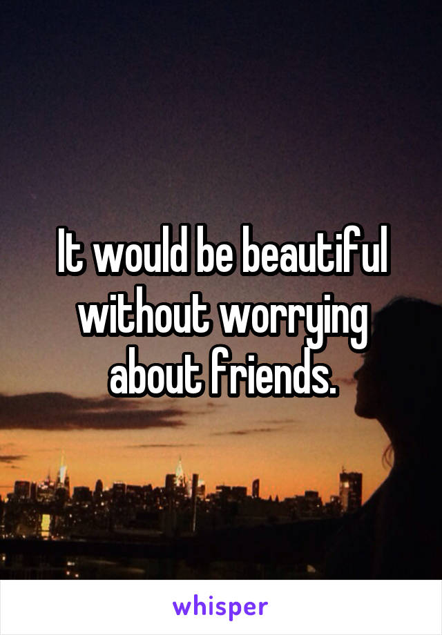 It would be beautiful without worrying about friends.