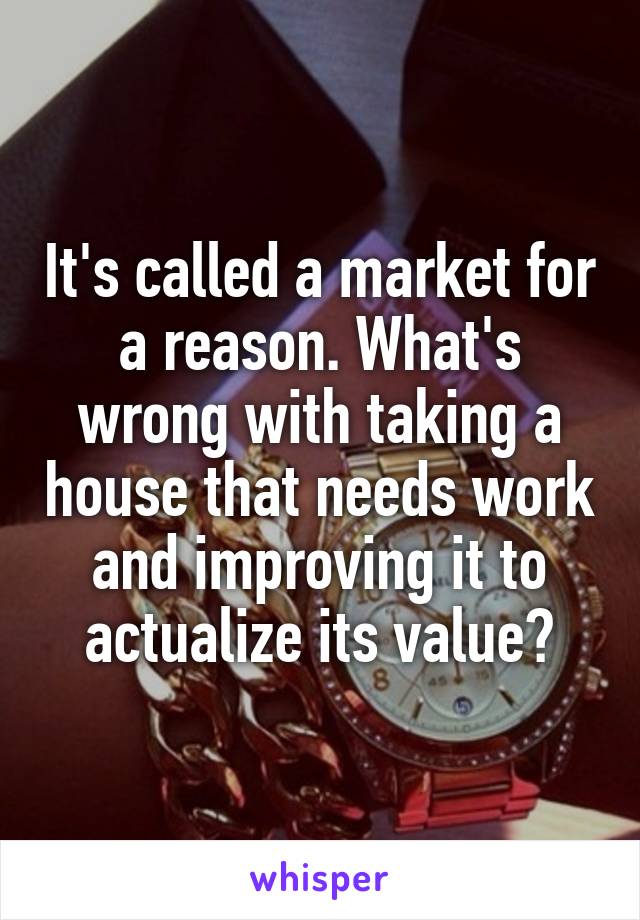 It's called a market for a reason. What's wrong with taking a house that needs work and improving it to actualize its value?