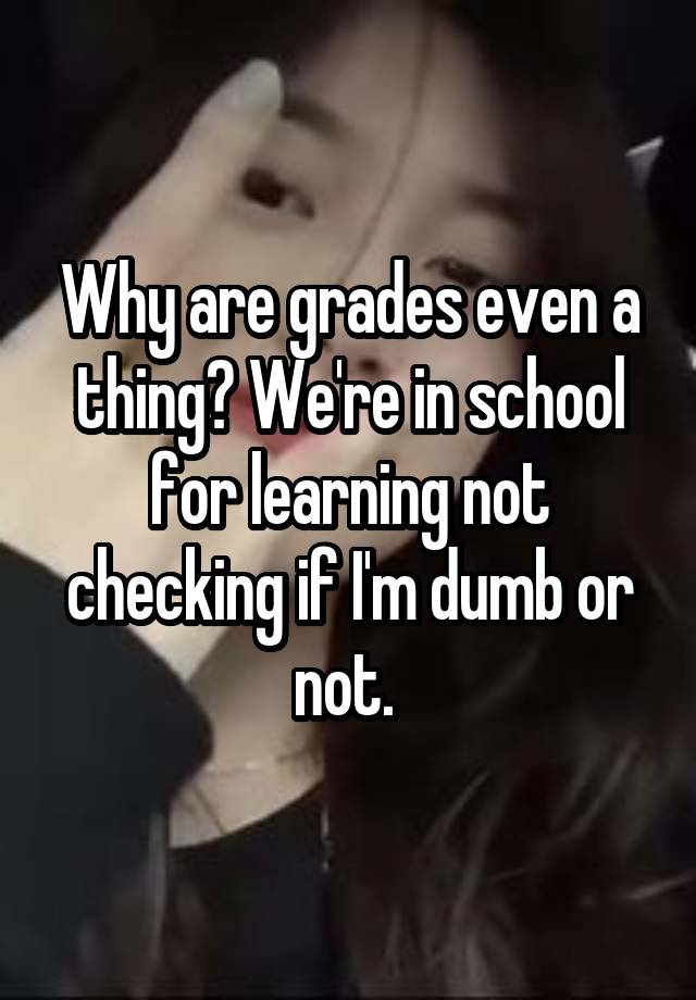 Why are grades even a thing? We're in school for learning not checking if I'm dumb or not. 