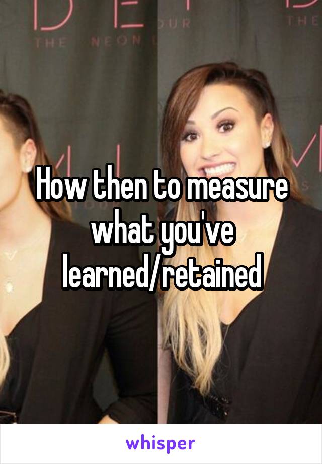 How then to measure what you've learned/retained