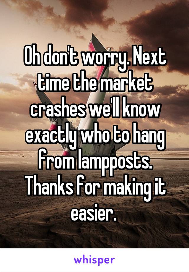 Oh don't worry. Next time the market crashes we'll know exactly who to hang from lampposts. Thanks for making it easier. 