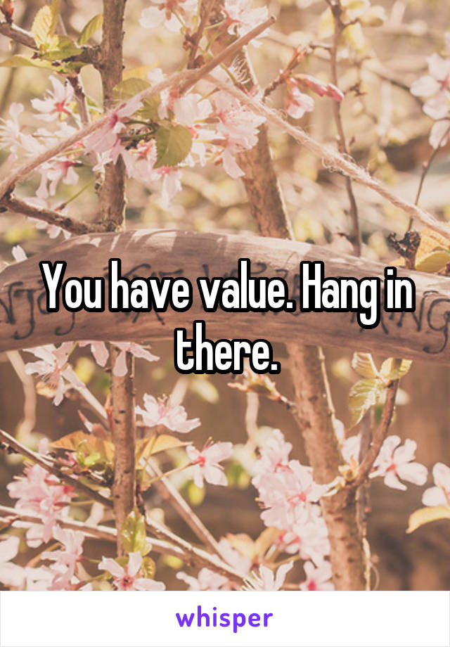 You have value. Hang in there.