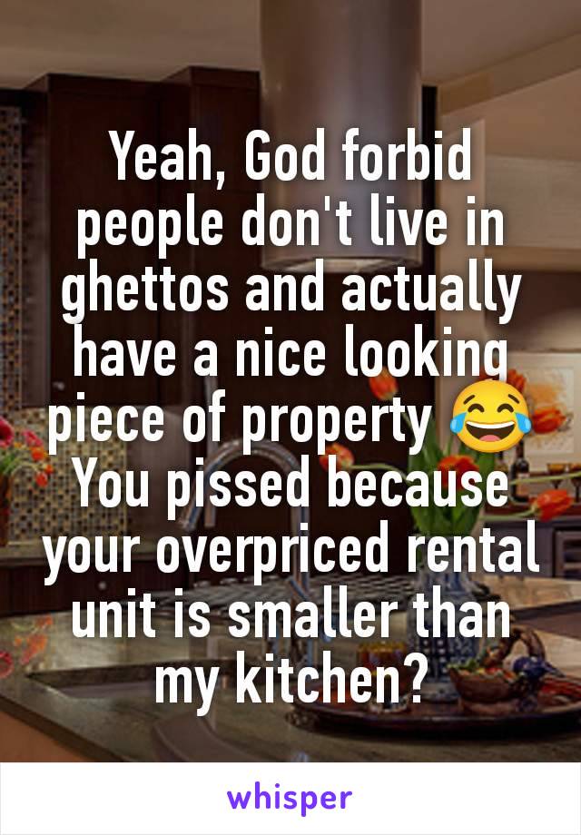 Yeah, God forbid people don't live in ghettos and actually have a nice looking piece of property 😂
You pissed because your overpriced rental unit is smaller than my kitchen?