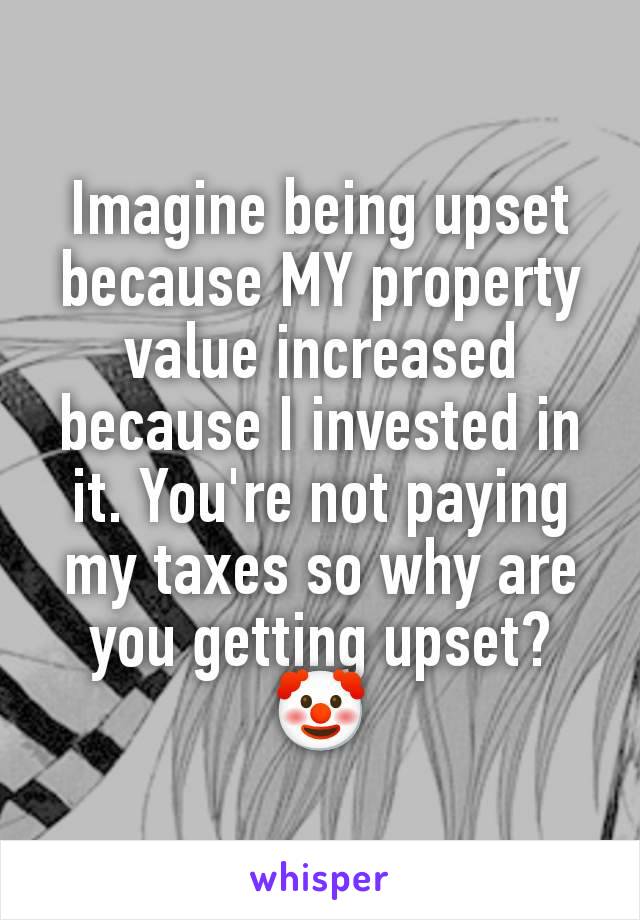 Imagine being upset because MY property value increased because I invested in it. You're not paying my taxes so why are you getting upset? 🤡