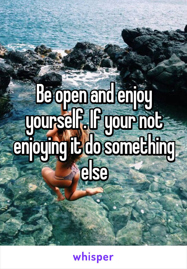 Be open and enjoy yourself. If your not enjoying it do something else