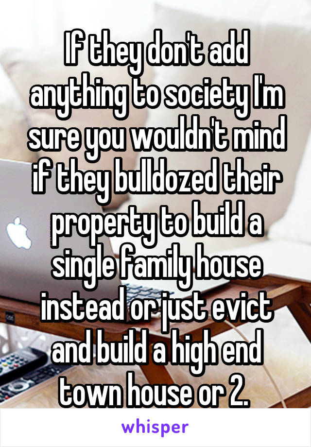 If they don't add anything to society I'm sure you wouldn't mind if they bulldozed their property to build a single family house instead or just evict and build a high end town house or 2. 