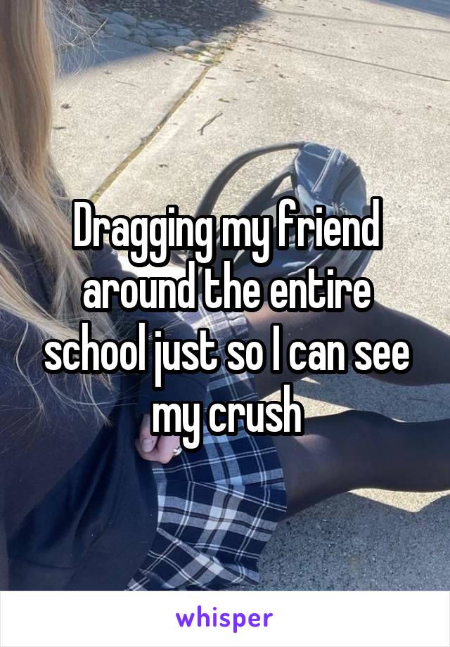 Dragging my friend around the entire school just so I can see my crush