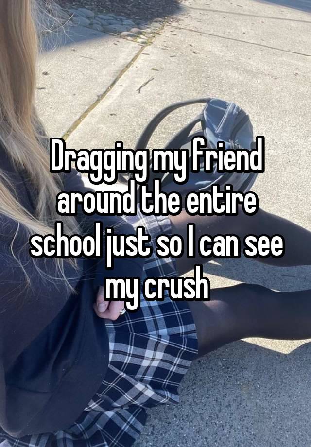 Dragging my friend around the entire school just so I can see my crush