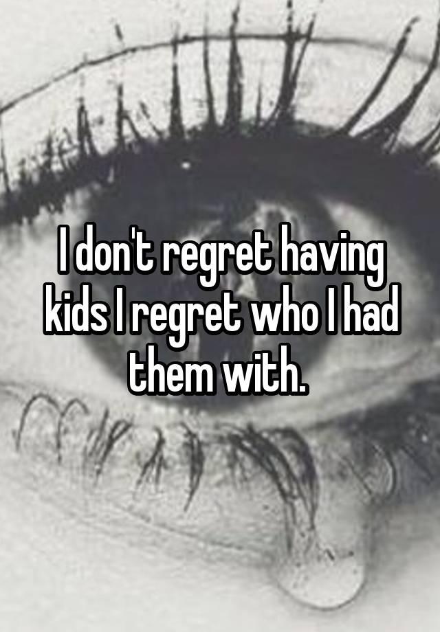 I don't regret having kids I regret who I had them with. 