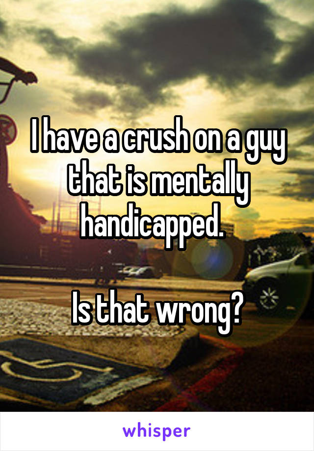 I have a crush on a guy that is mentally handicapped.  

Is that wrong?