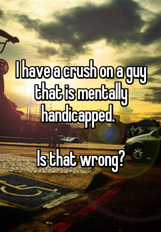 I have a crush on a guy that is mentally handicapped.  

Is that wrong?