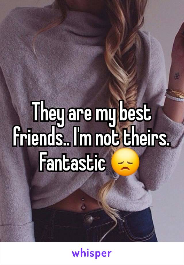 They are my best friends.. I'm not theirs. Fantastic 😞 