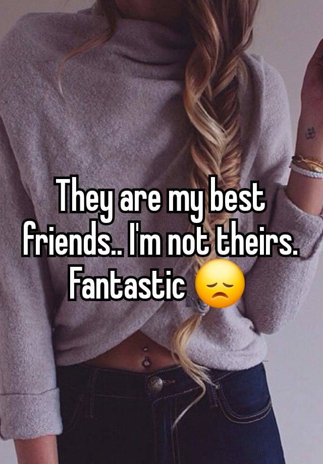 They are my best friends.. I'm not theirs. Fantastic 😞 