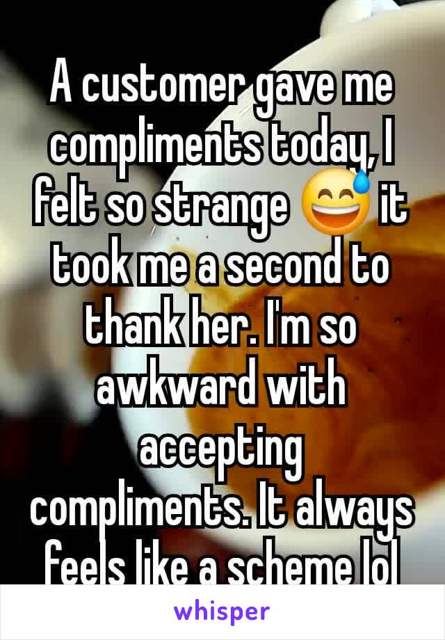 A customer gave me compliments today, I felt so strange 😅 it took me a second to thank her. I'm so awkward with accepting  compliments. It always feels like a scheme lol