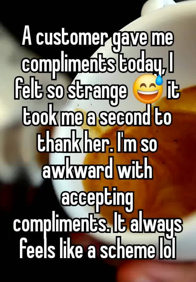 A customer gave me compliments today, I felt so strange 😅 it took me a second to thank her. I'm so awkward with accepting  compliments. It always feels like a scheme lol