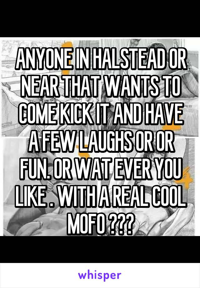 ANYONE IN HALSTEAD OR NEAR THAT WANTS TO COME KICK IT AND HAVE A FEW LAUGHS OR OR FUN. OR WAT EVER YOU LIKE . WITH A REAL COOL MOFO ???