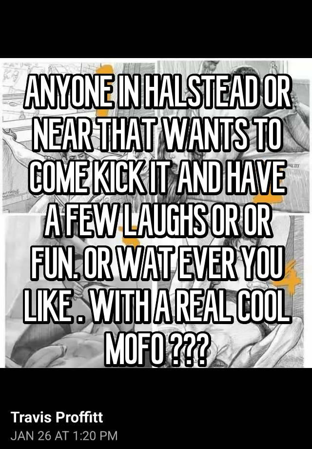 ANYONE IN HALSTEAD OR NEAR THAT WANTS TO COME KICK IT AND HAVE A FEW LAUGHS OR OR FUN. OR WAT EVER YOU LIKE . WITH A REAL COOL MOFO ???