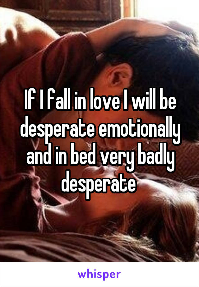 If I fall in love I will be desperate emotionally and in bed very badly desperate 