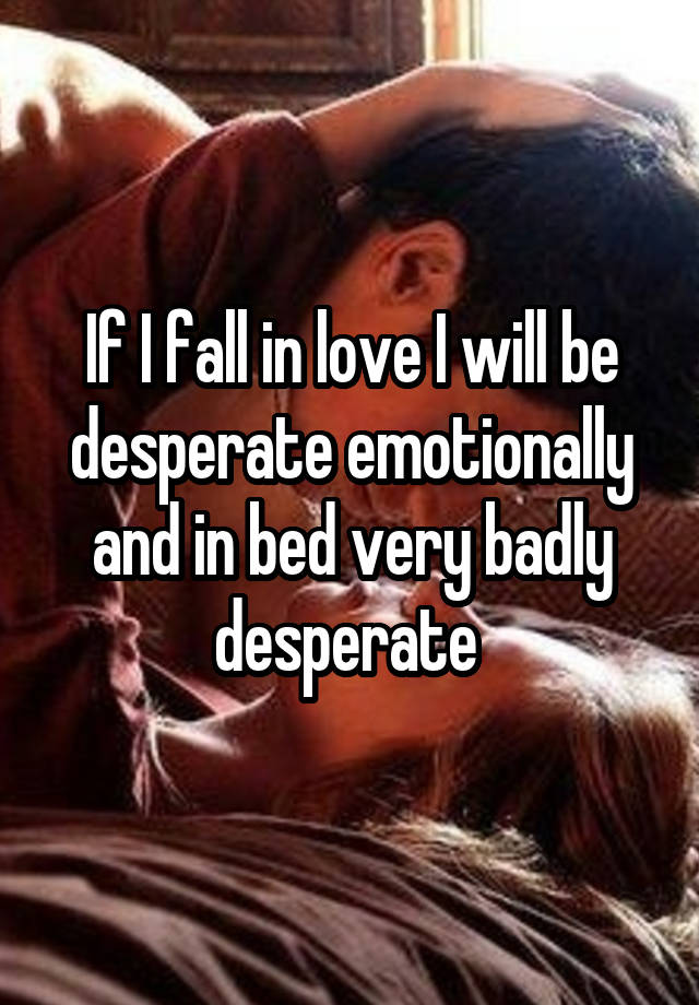 If I fall in love I will be desperate emotionally and in bed very badly desperate 