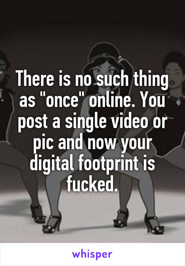 There is no such thing as "once" online. You post a single video or pic and now your digital footprint is fucked.