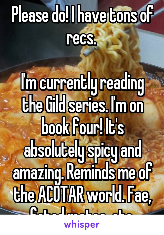 Please do! I have tons of recs. 

I'm currently reading the Gild series. I'm on book four! It's absolutely spicy and amazing. Reminds me of the ACOTAR world. Fae, fated mates, etc.