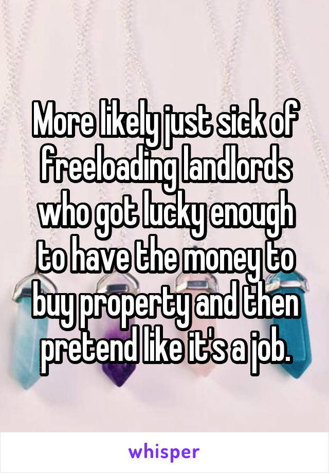 More likely just sick of freeloading landlords who got lucky enough to have the money to buy property and then pretend like it's a job.