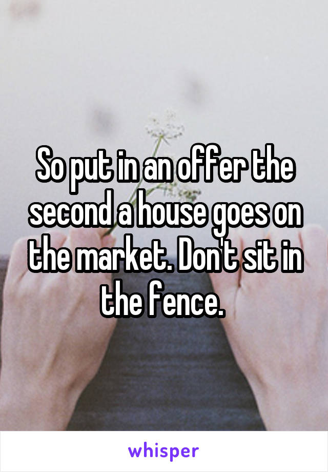 So put in an offer the second a house goes on the market. Don't sit in the fence. 