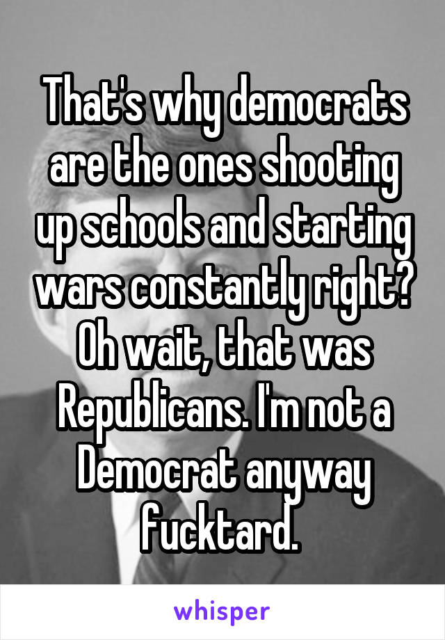 That's why democrats are the ones shooting up schools and starting wars constantly right? Oh wait, that was Republicans. I'm not a Democrat anyway fucktard. 