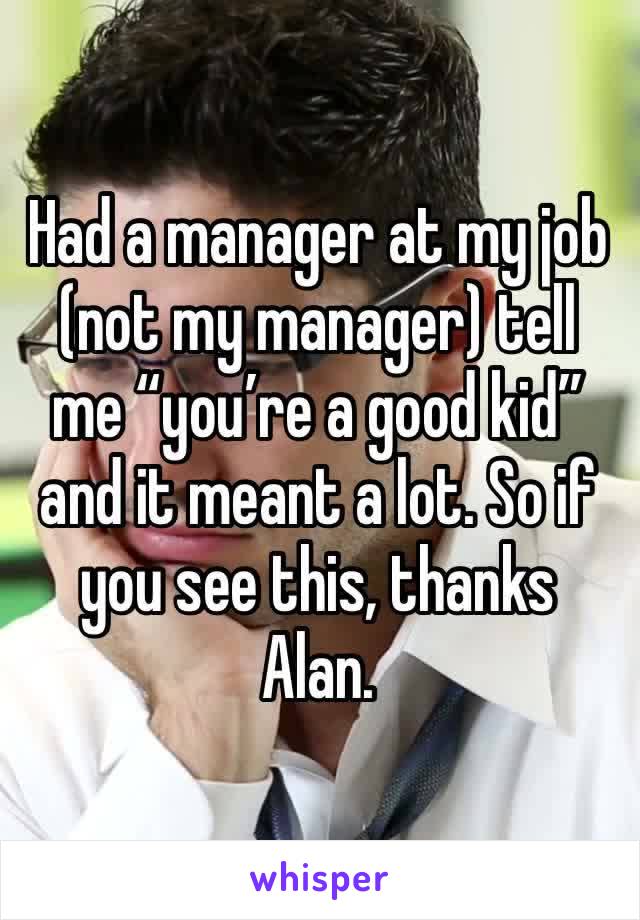 Had a manager at my job (not my manager) tell me “you’re a good kid” and it meant a lot. So if you see this, thanks Alan.