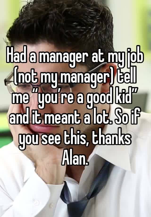 Had a manager at my job (not my manager) tell me “you’re a good kid” and it meant a lot. So if you see this, thanks Alan.