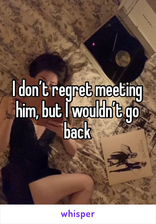 I don’t regret meeting him, but I wouldn’t go back 