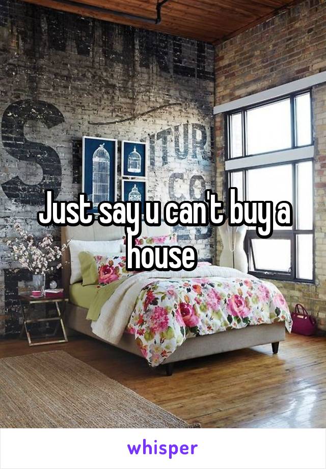 Just say u can't buy a house 