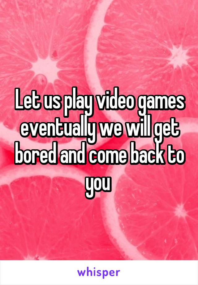 Let us play video games eventually we will get bored and come back to you 