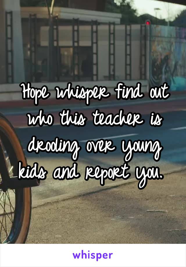 Hope whisper find out who this teacher is drooling over young kids and report you. 