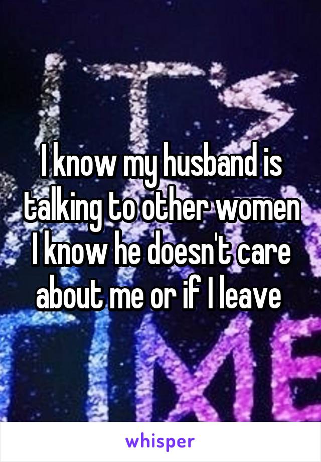 I know my husband is talking to other women I know he doesn't care about me or if I leave 