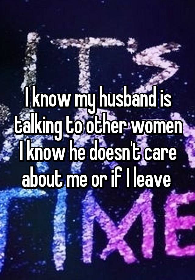 I know my husband is talking to other women I know he doesn't care about me or if I leave 