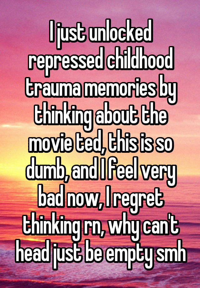 I just unlocked repressed childhood trauma memories by thinking about the movie ted, this is so dumb, and I feel very bad now, I regret thinking rn, why can't head just be empty smh