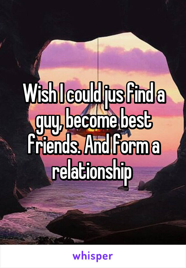 Wish I could jus find a guy, become best friends. And form a relationship 