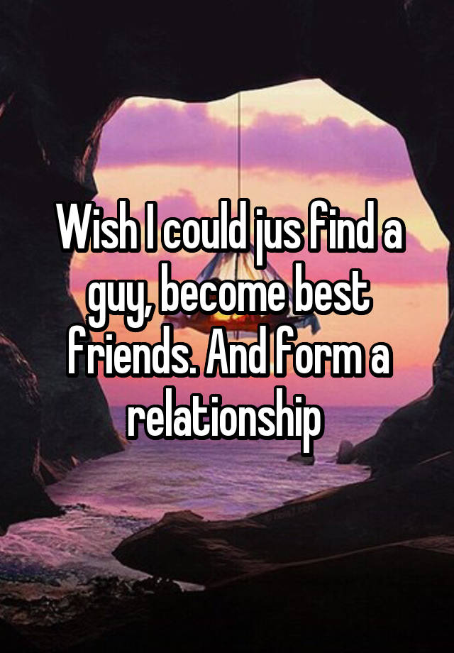 Wish I could jus find a guy, become best friends. And form a relationship 