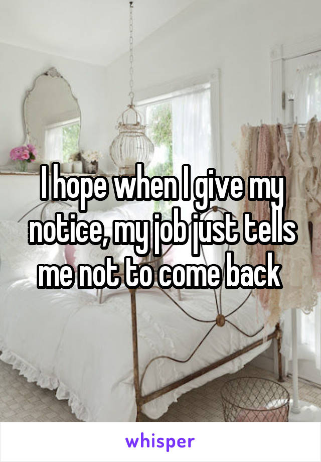 I hope when I give my notice, my job just tells me not to come back 