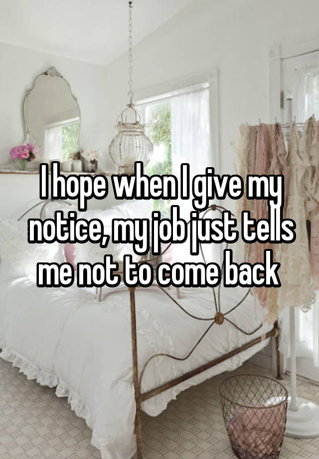 I hope when I give my notice, my job just tells me not to come back 