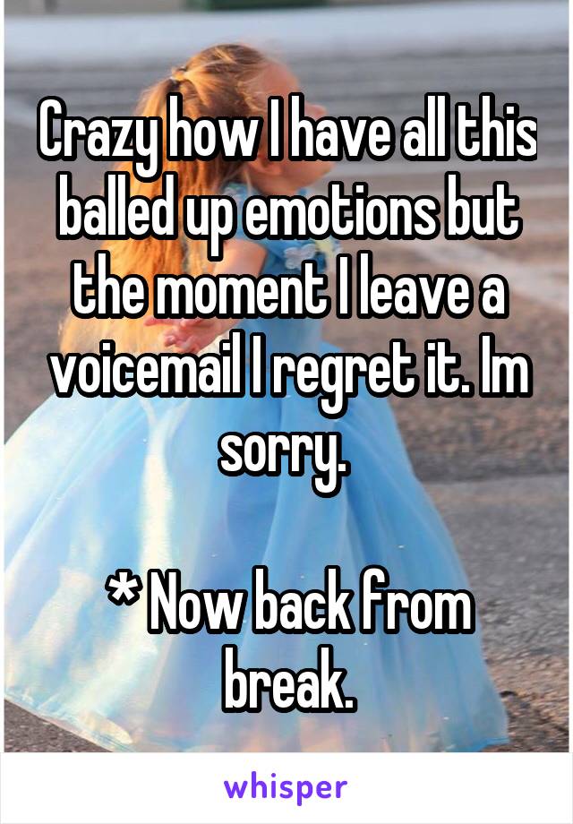 Crazy how I have all this balled up emotions but the moment I leave a voicemail I regret it. Im sorry. 

* Now back from break.