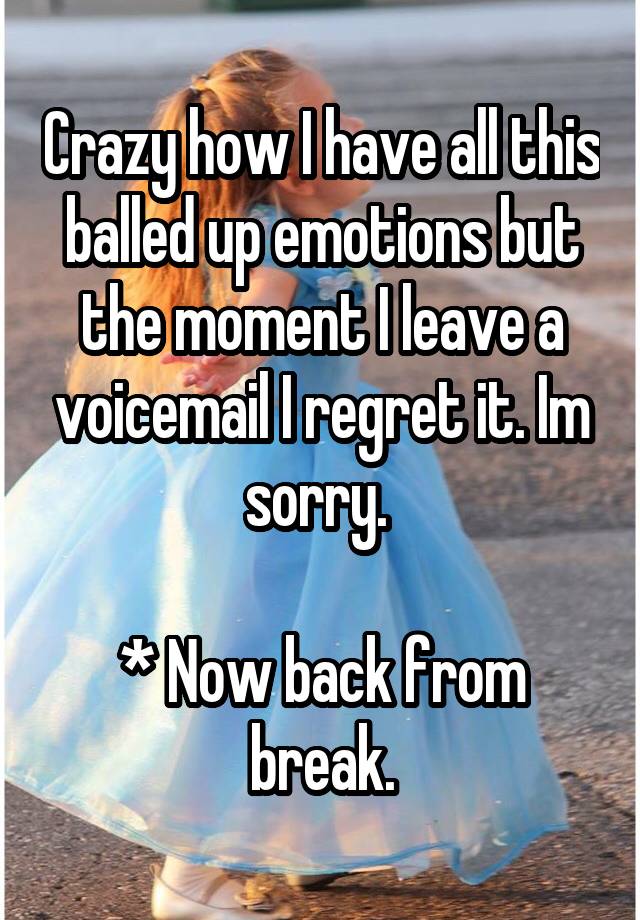 Crazy how I have all this balled up emotions but the moment I leave a voicemail I regret it. Im sorry. 

* Now back from break.